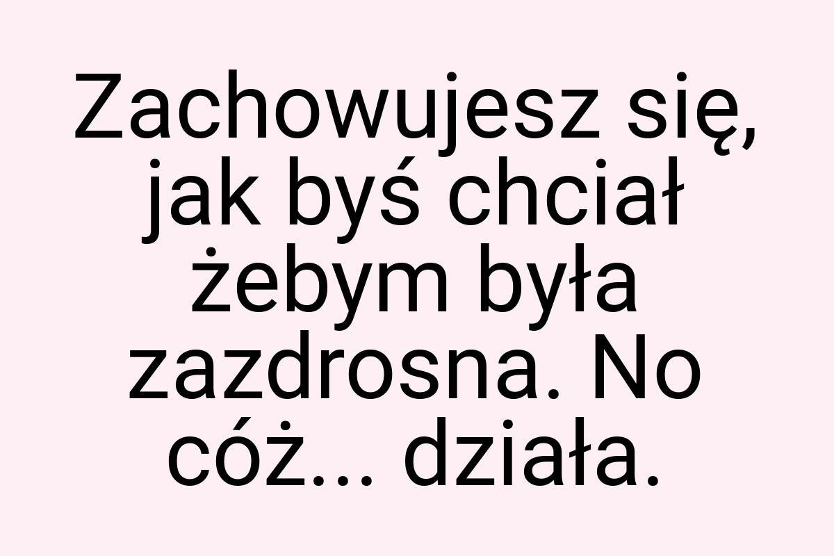 Zachowujesz się, jak byś chciał żebym była zazdrosna. No