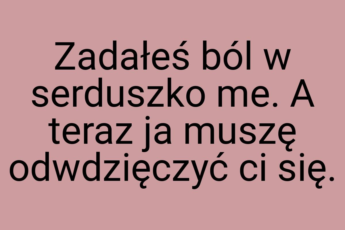 Zadałeś ból w serduszko me. A teraz ja muszę odwdzięczyć ci