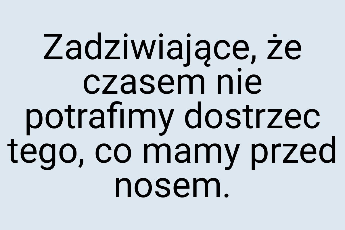 Zadziwiające, że czasem nie potrafimy dostrzec tego, co