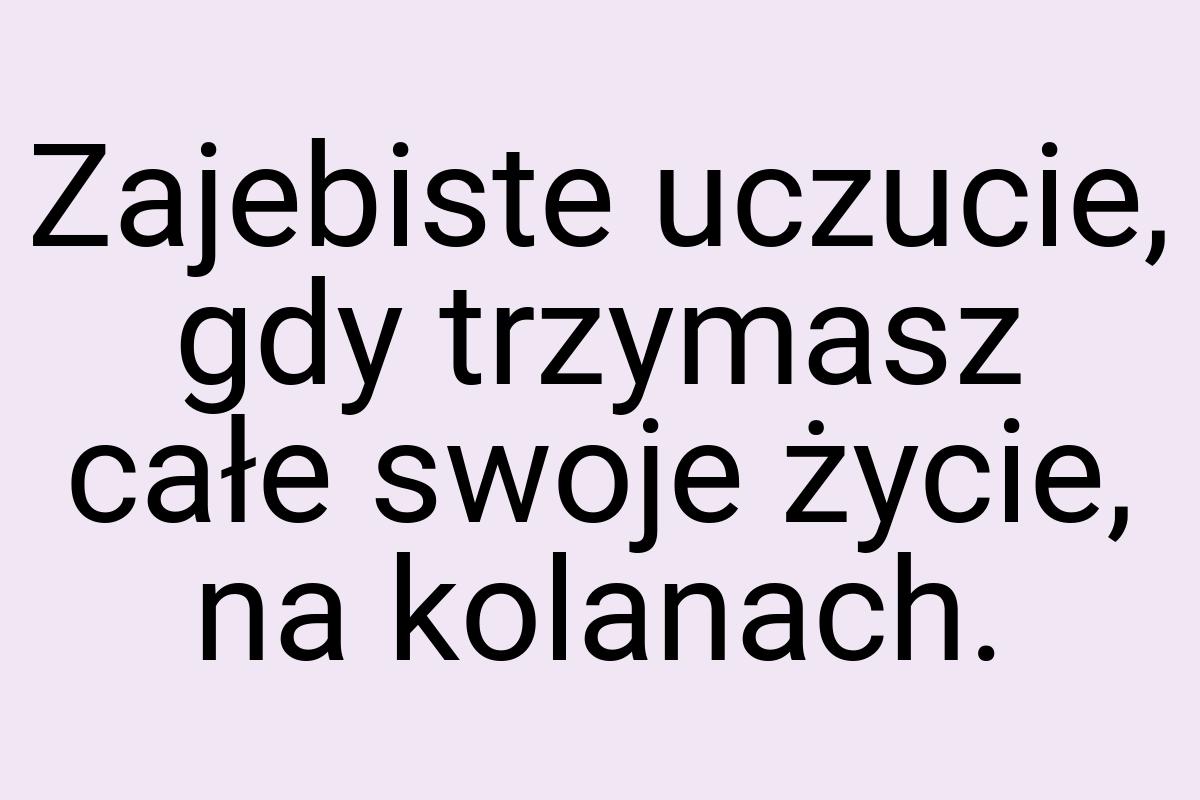 Zajebiste uczucie, gdy trzymasz całe swoje życie, na