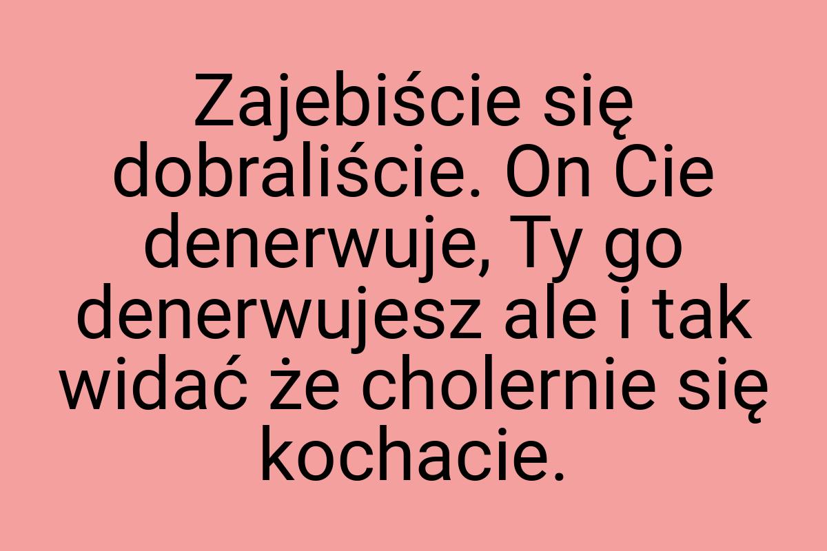 Zajebiście się dobraliście. On Cie denerwuje, Ty go