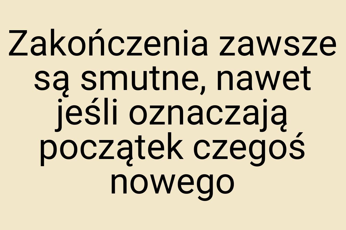 Zakończenia zawsze są smutne, nawet jeśli oznaczają