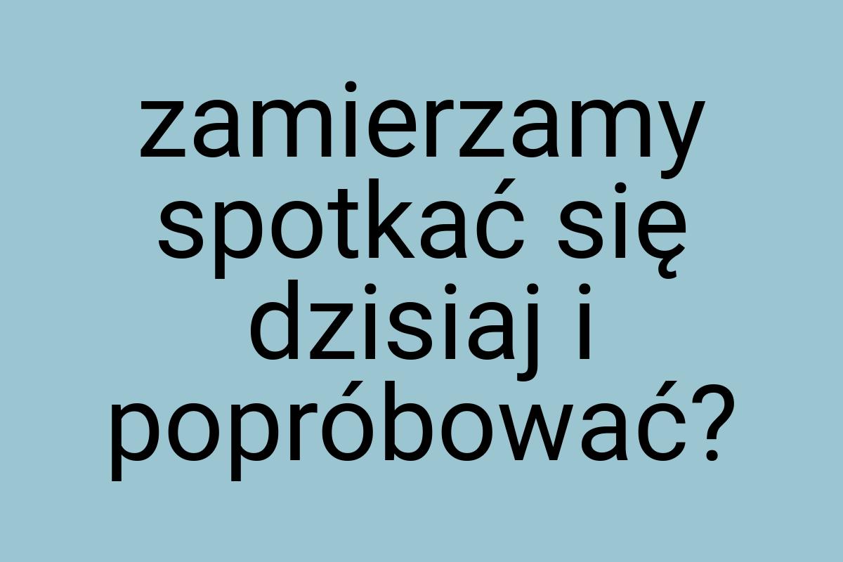 Zamierzamy spotkać się dzisiaj i popróbować