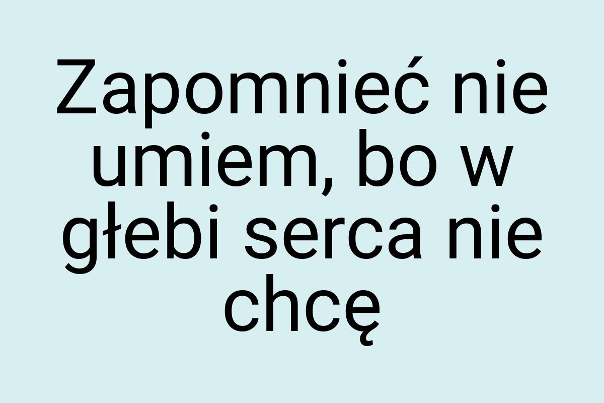 Zapomnieć nie umiem, bo w głebi serca nie chcę