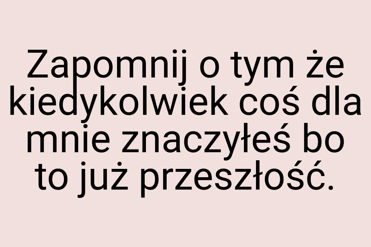 Zapomnij o tym że kiedykolwiek coś dla mnie znaczyłeś bo to