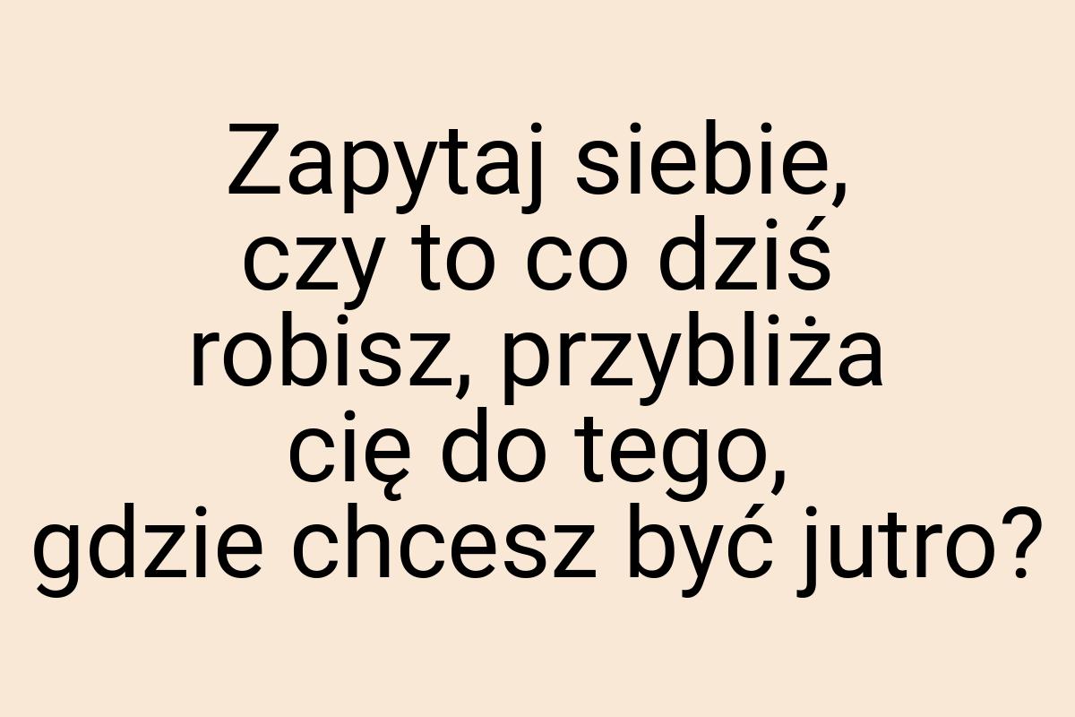 Zapytaj siebie, czy to co dziś robisz, przybliża cię do