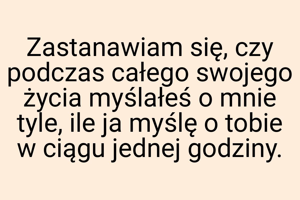 Zastanawiam się, czy podczas całego swojego życia myślałeś