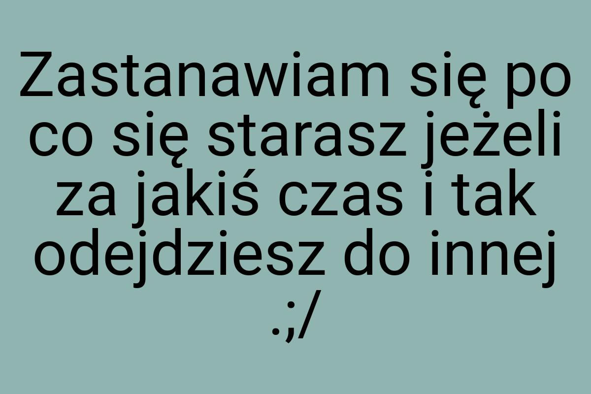 Zastanawiam się po co się starasz jeżeli za jakiś czas i