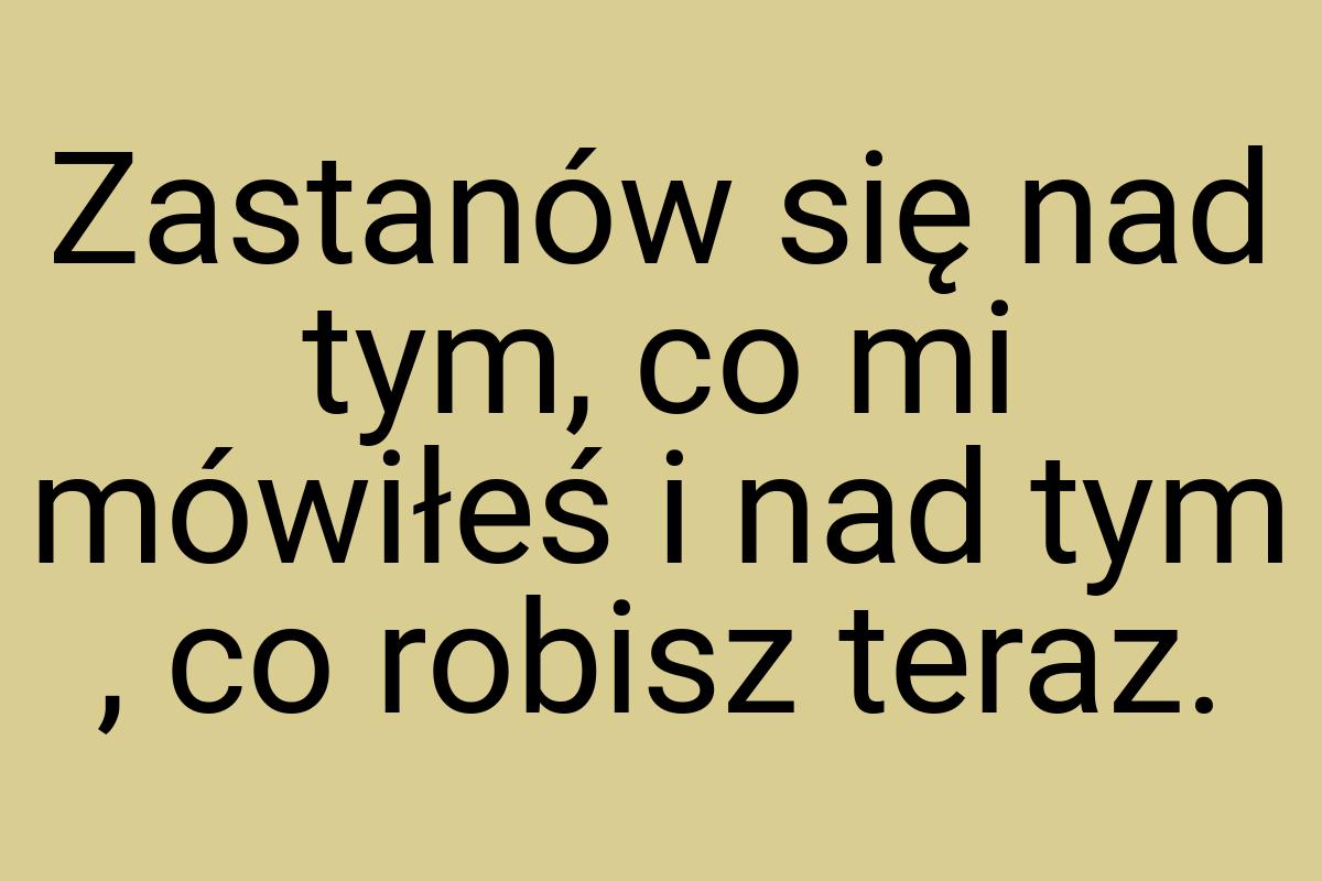 Zastanów się nad tym, co mi mówiłeś i nad tym , co robisz