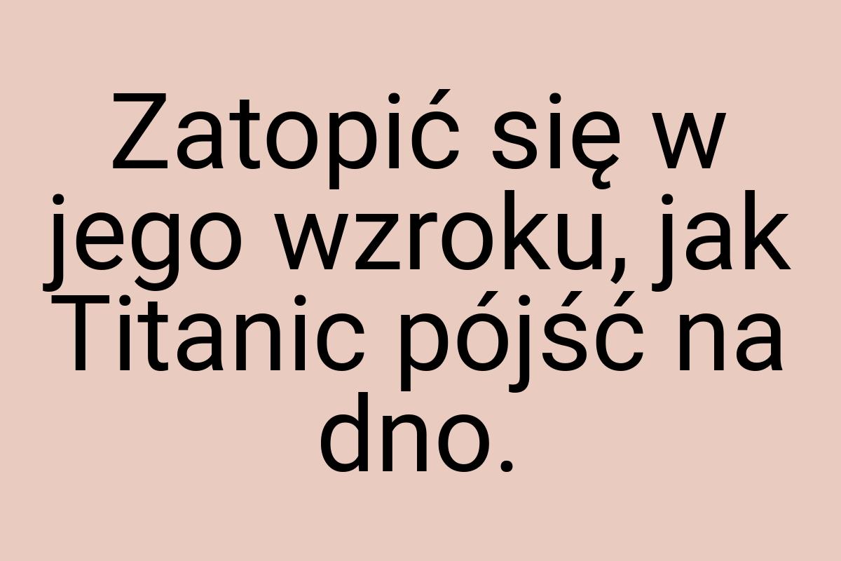 Zatopić się w jego wzroku, jak Titanic pójść na dno