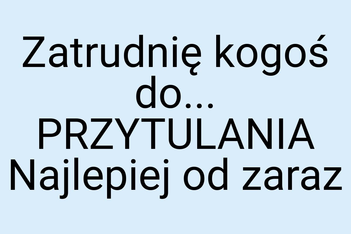 Zatrudnię kogoś do... PRZYTULANIA Najlepiej od zaraz