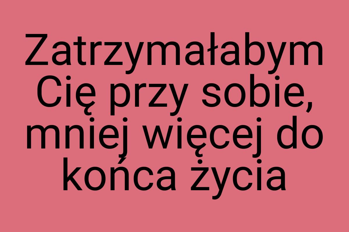 Zatrzymałabym Cię przy sobie, mniej więcej do końca życia