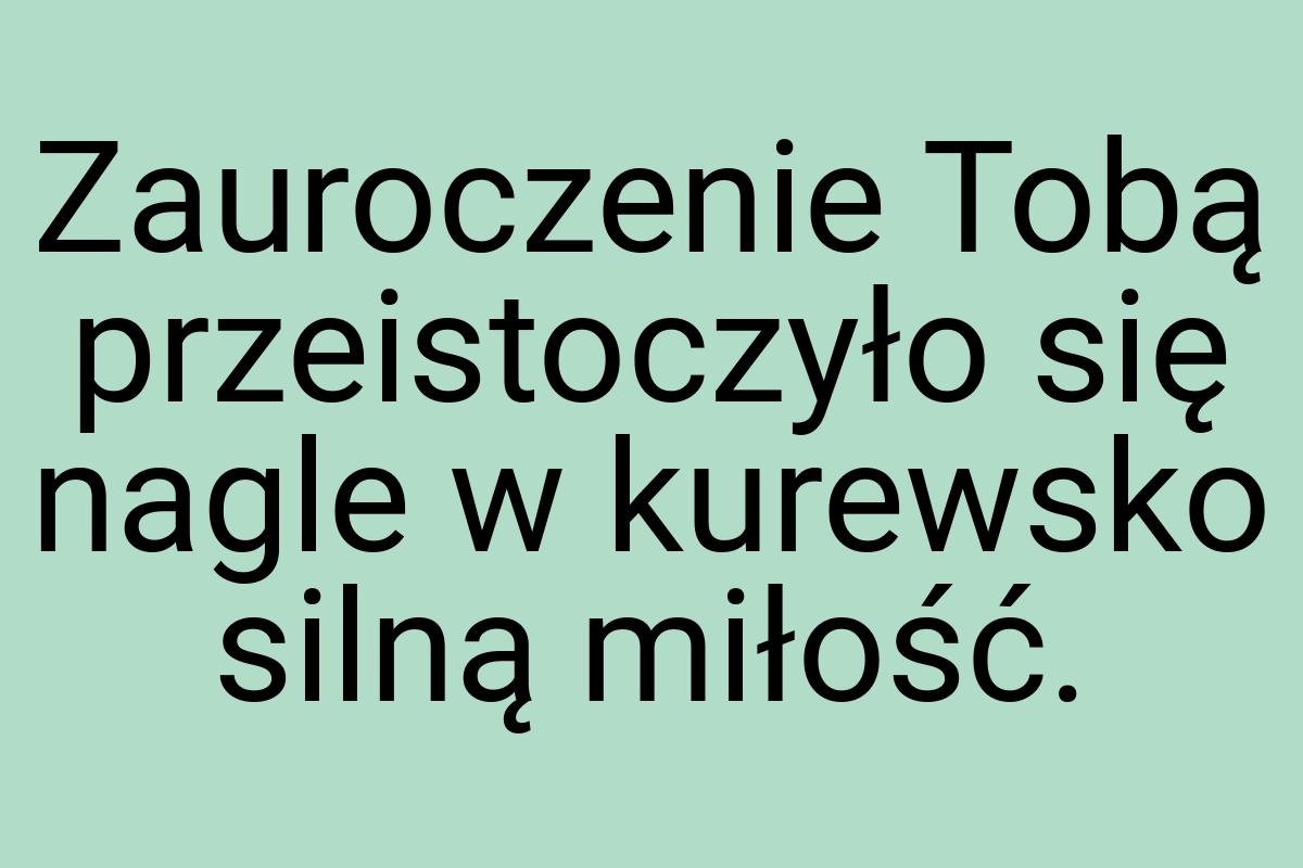 Zauroczenie Tobą przeistoczyło się nagle w kurewsko silną