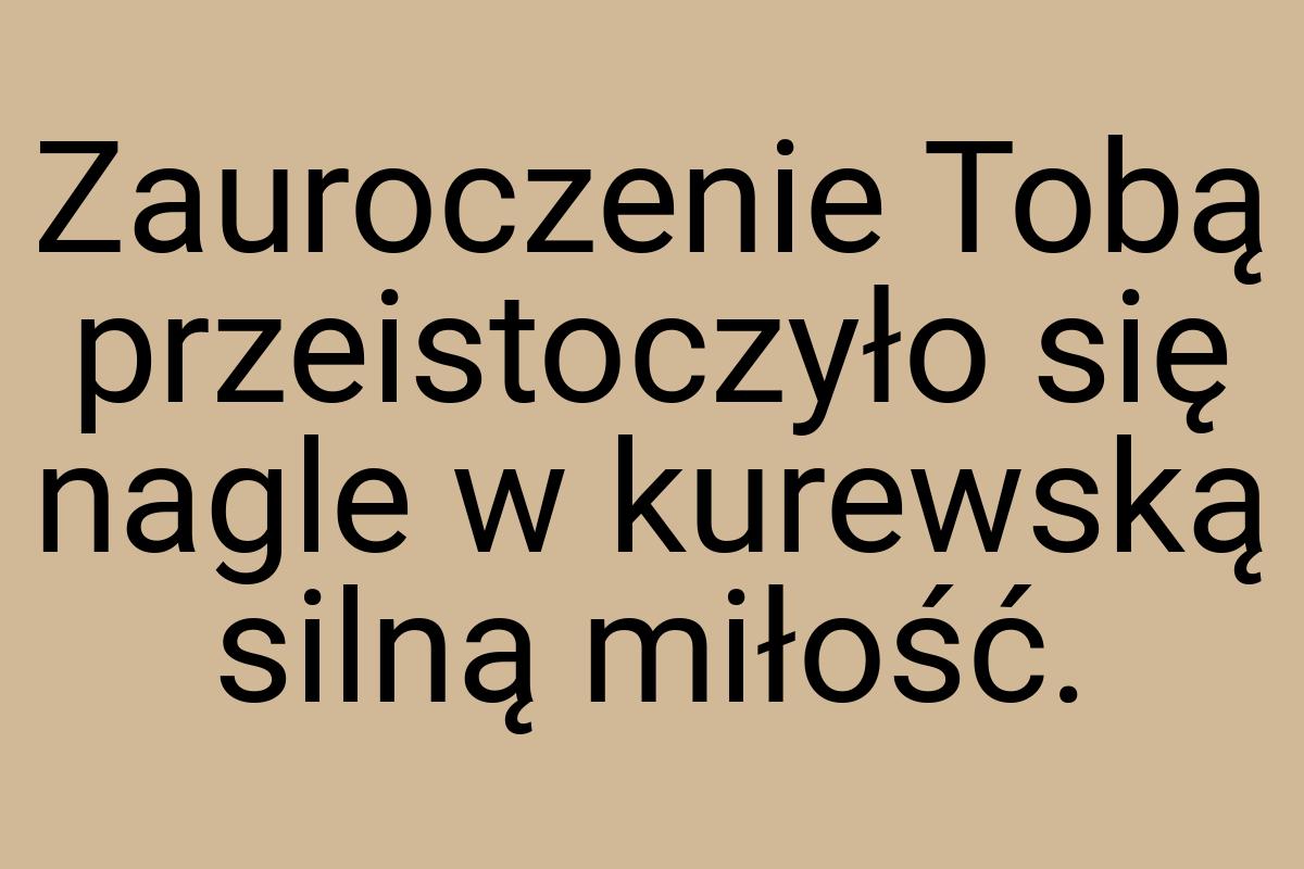 Zauroczenie Tobą przeistoczyło się nagle w kurewską silną