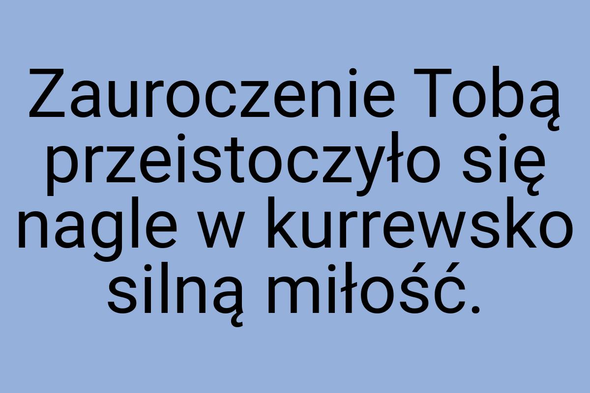 Zauroczenie Tobą przeistoczyło się nagle w kurrewsko silną