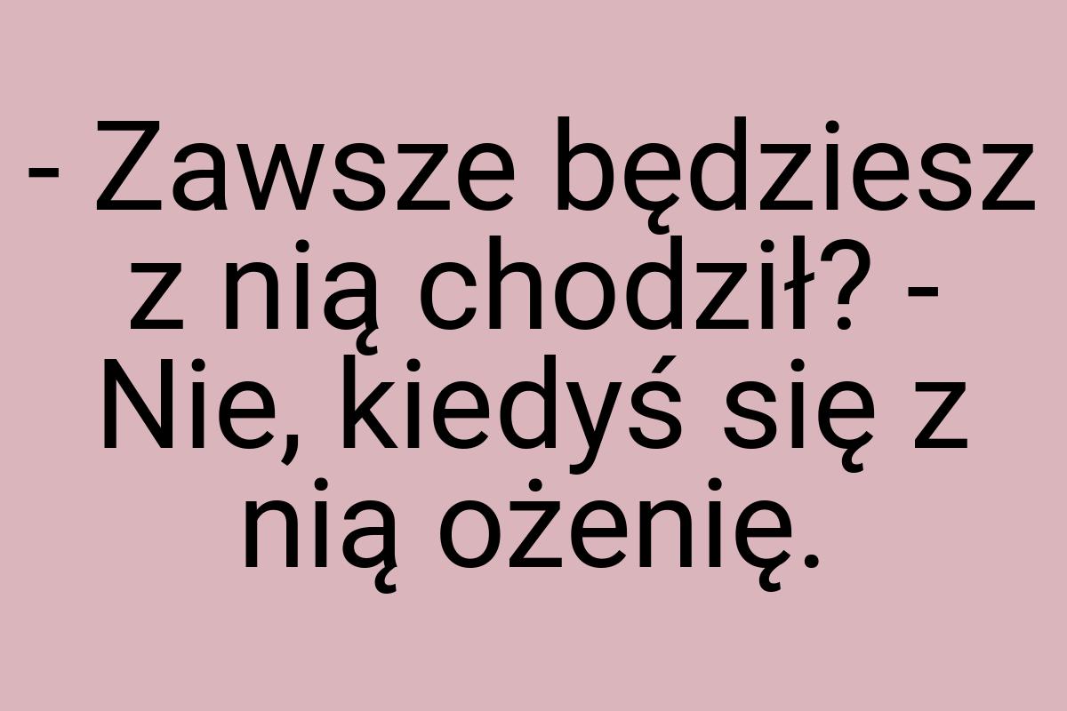 - Zawsze będziesz z nią chodził? - Nie, kiedyś się z nią