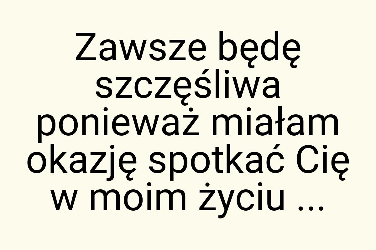 Zawsze będę szczęśliwa ponieważ miałam okazję spotkać Cię w