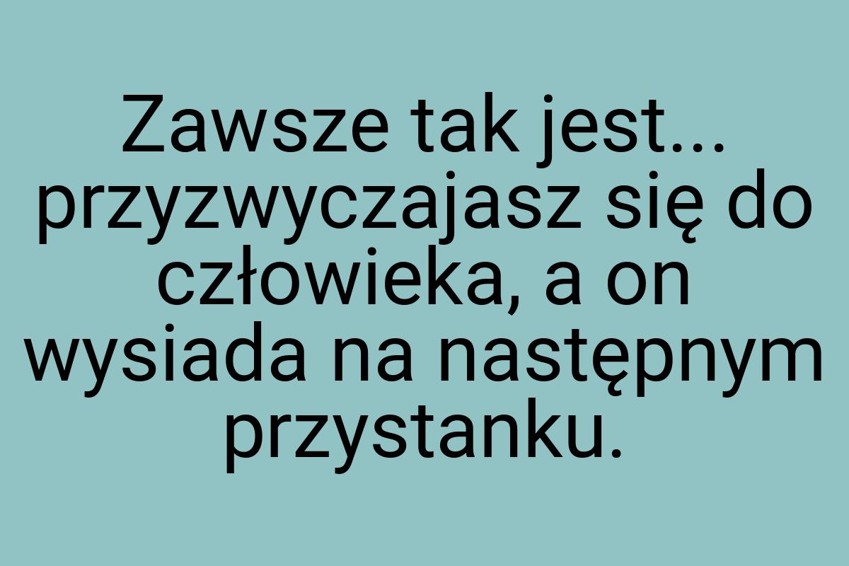 Zawsze tak jest... przyzwyczajasz się do człowieka, a on