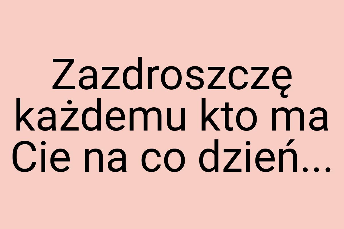 Zazdroszczę każdemu kto ma Cie na co dzień