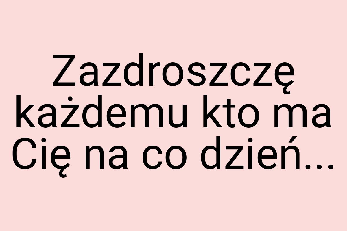 Zazdroszczę każdemu kto ma Cię na co dzień