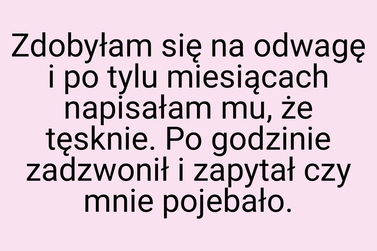 Zdobyłam się na odwagę i po tylu miesiącach napisałam mu