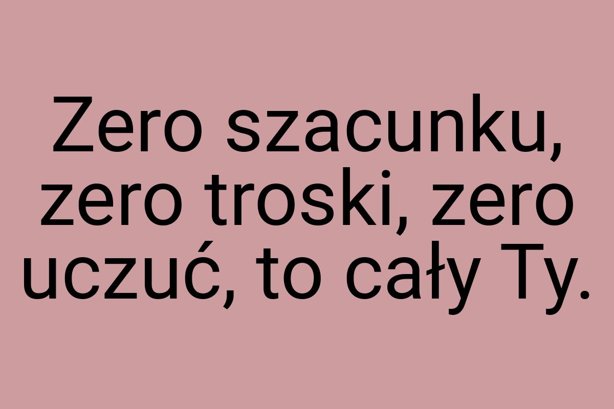 Zero szacunku, zero troski, zero uczuć, to cały Ty