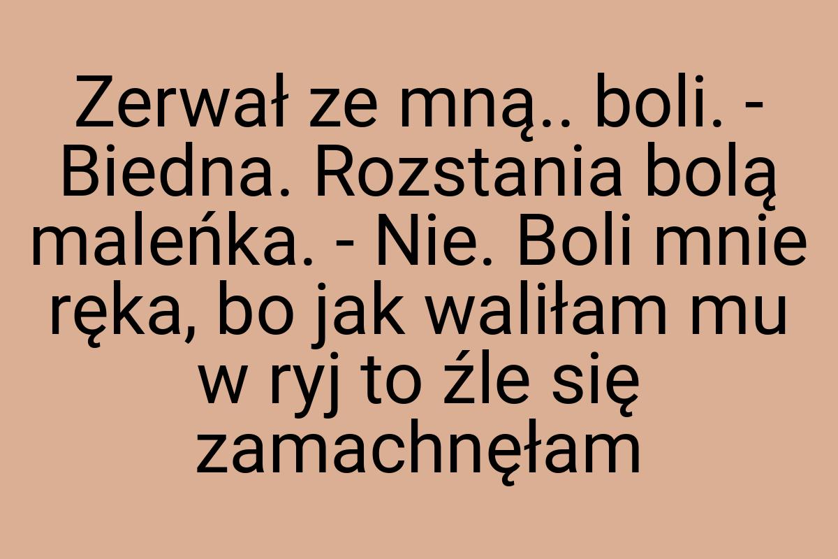 Zerwał ze mną.. boli. - Biedna. Rozstania bolą maleńka