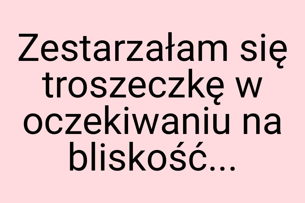 Zestarzałam się troszeczkę w oczekiwaniu na bliskość