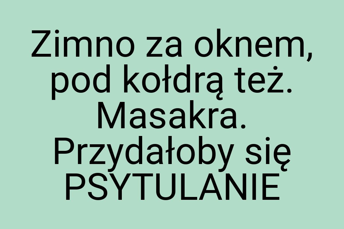 Zimno za oknem, pod kołdrą też. Masakra. Przydałoby się