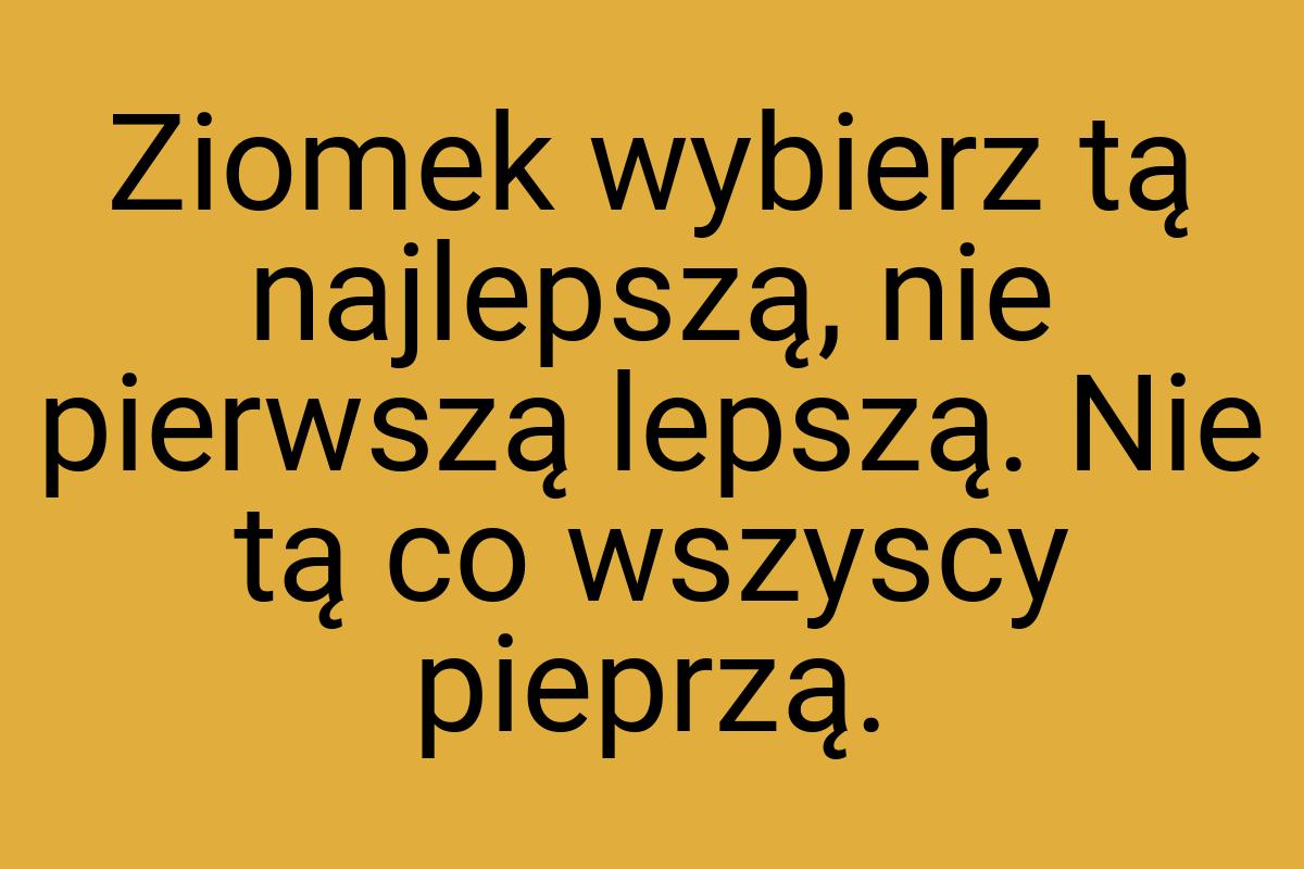 Ziomek wybierz tą najlepszą, nie pierwszą lepszą. Nie tą co