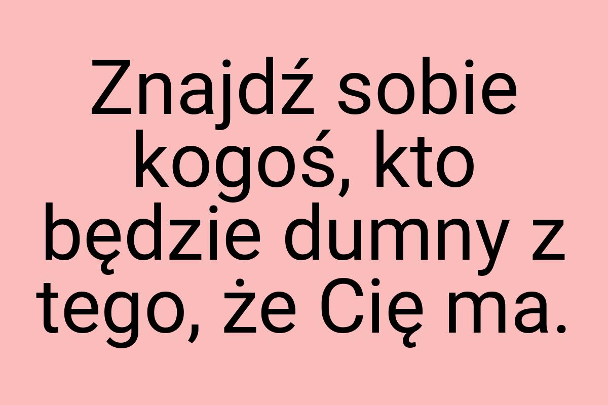 Znajdź sobie kogoś, kto będzie dumny z tego, że Cię ma