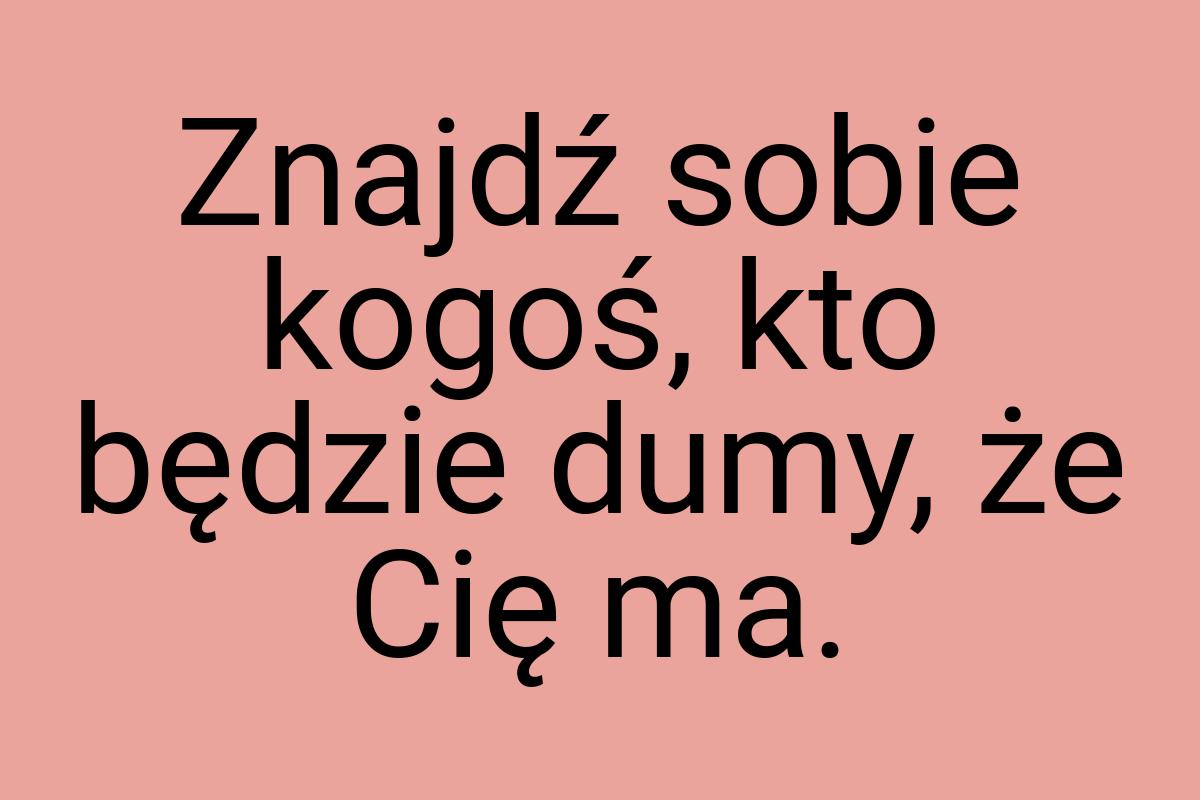 Znajdź sobie kogoś, kto będzie dumy, że Cię ma