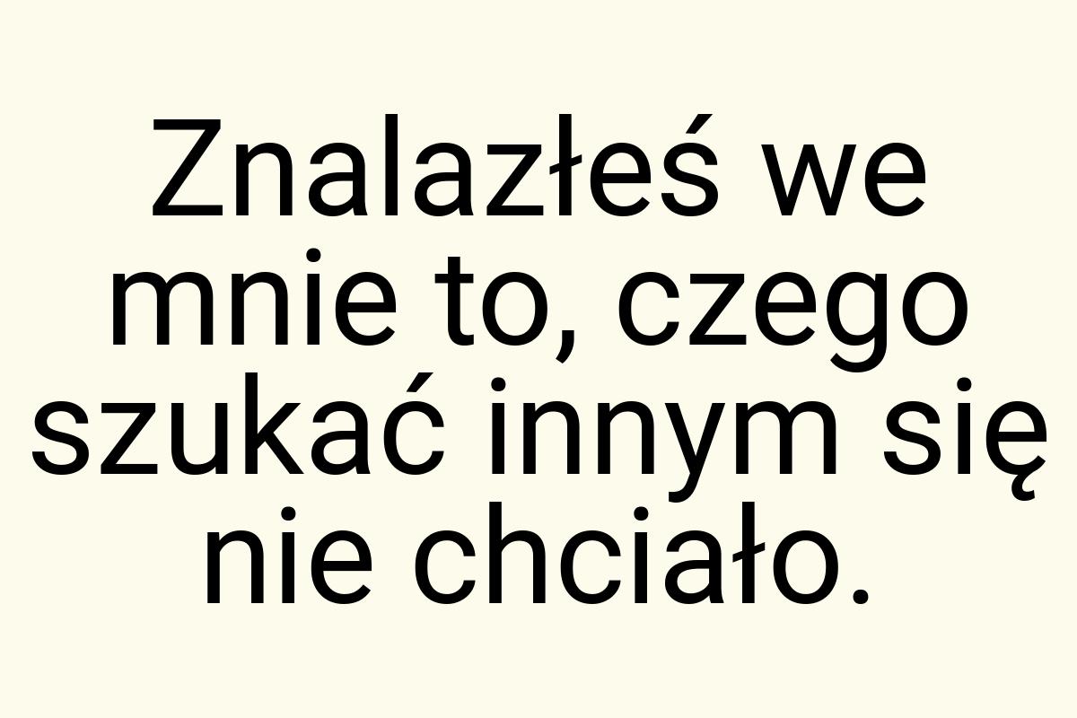 Znalazłeś we mnie to, czego szukać innym się nie chciało