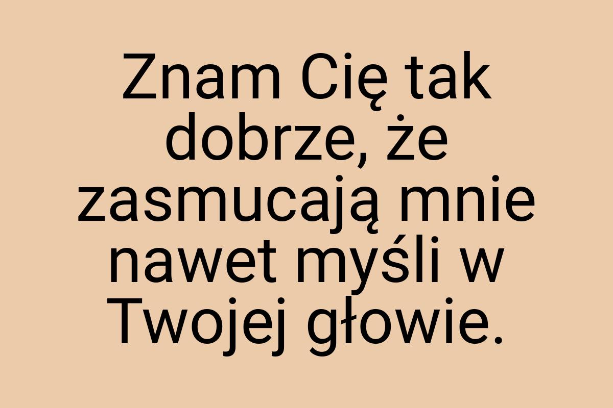 Znam Cię tak dobrze, że zasmucają mnie nawet myśli w Twojej