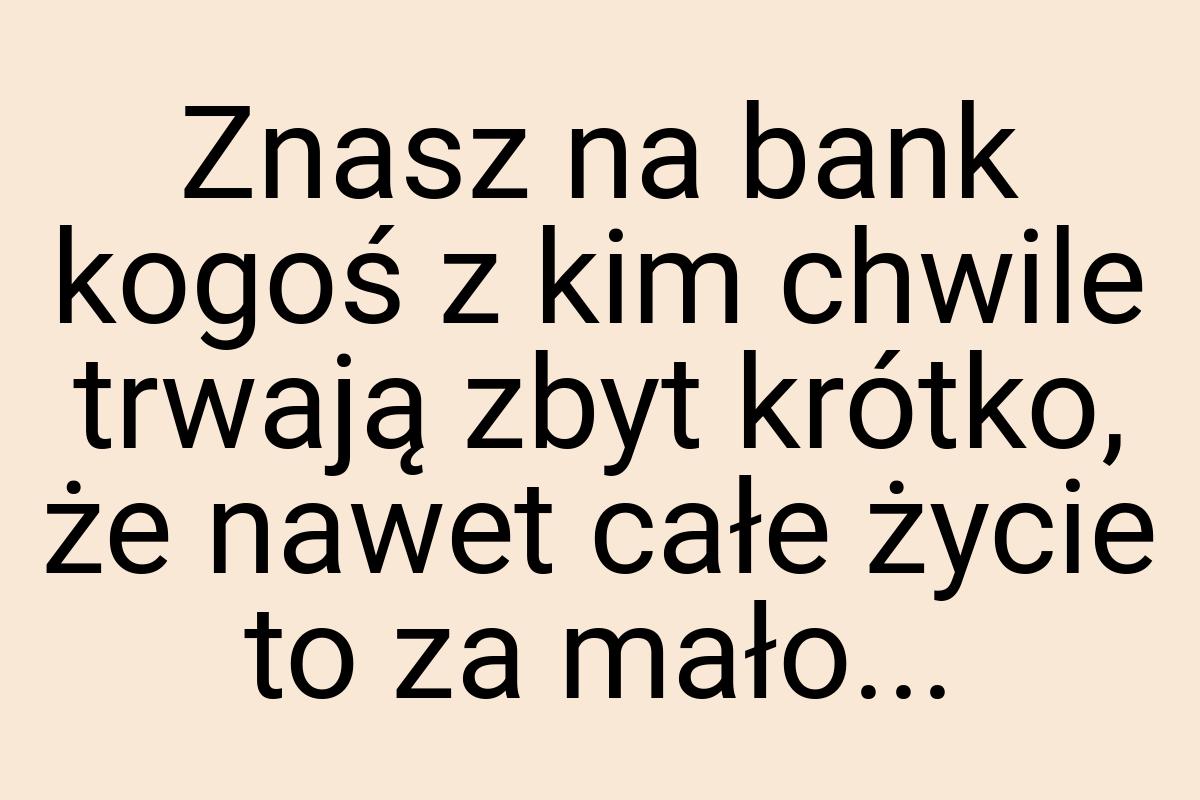 Znasz na bank kogoś z kim chwile trwają zbyt krótko, że