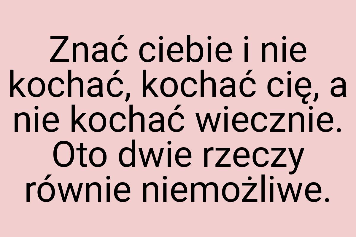 Znać ciebie i nie kochać, kochać cię, a nie kochać