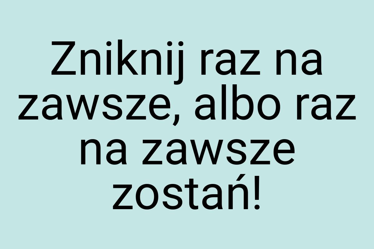 Zniknij raz na zawsze, albo raz na zawsze zostań