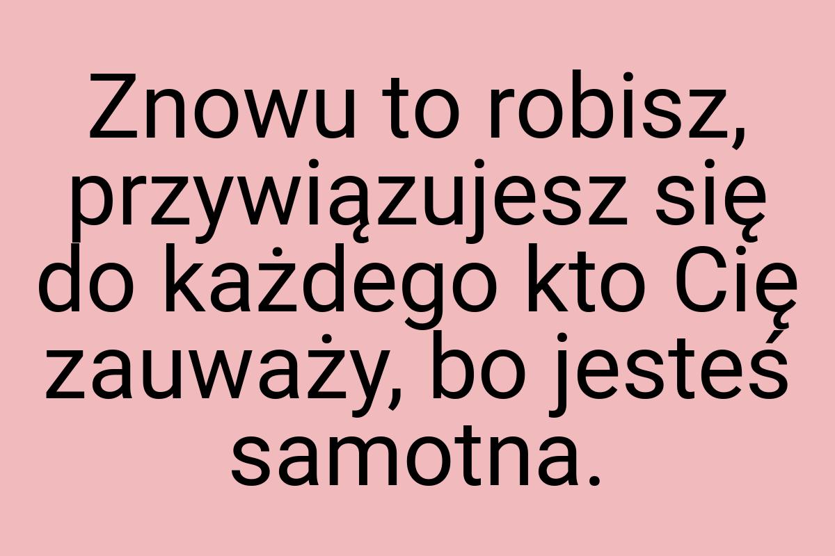 Znowu to robisz, przywiązujesz się do każdego kto Cię