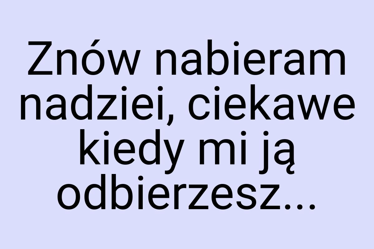 Znów nabieram nadziei, ciekawe kiedy mi ją odbierzesz