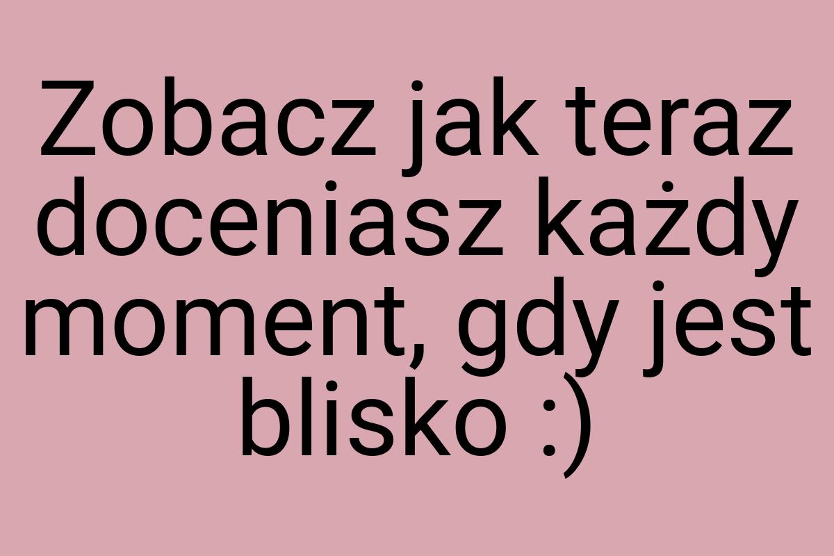 Zobacz jak teraz doceniasz każdy moment, gdy jest blisko