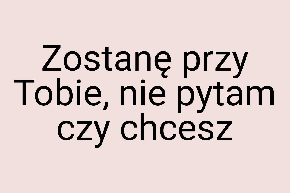 Zostanę przy Tobie, nie pytam czy chcesz