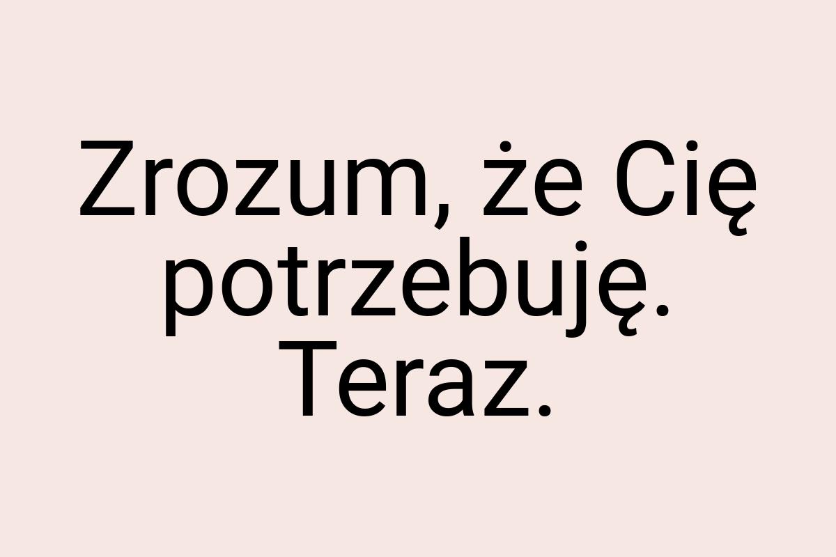 Zrozum, że Cię potrzebuję. Teraz