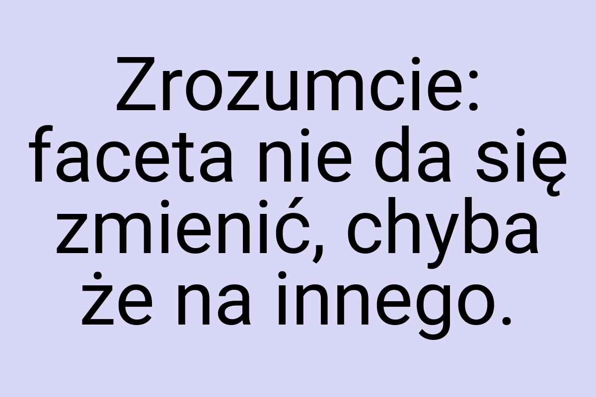 Zrozumcie: faceta nie da się zmienić, chyba że na innego