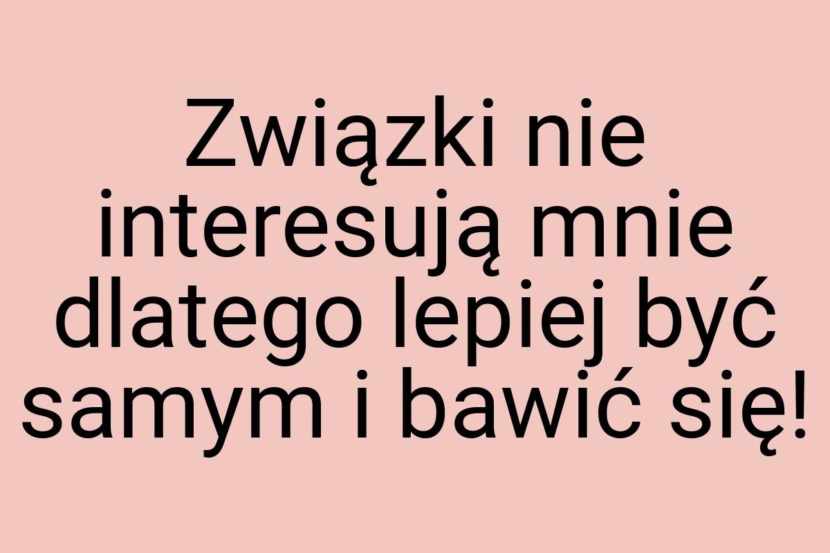 Związki nie interesują mnie dlatego lepiej być samym i