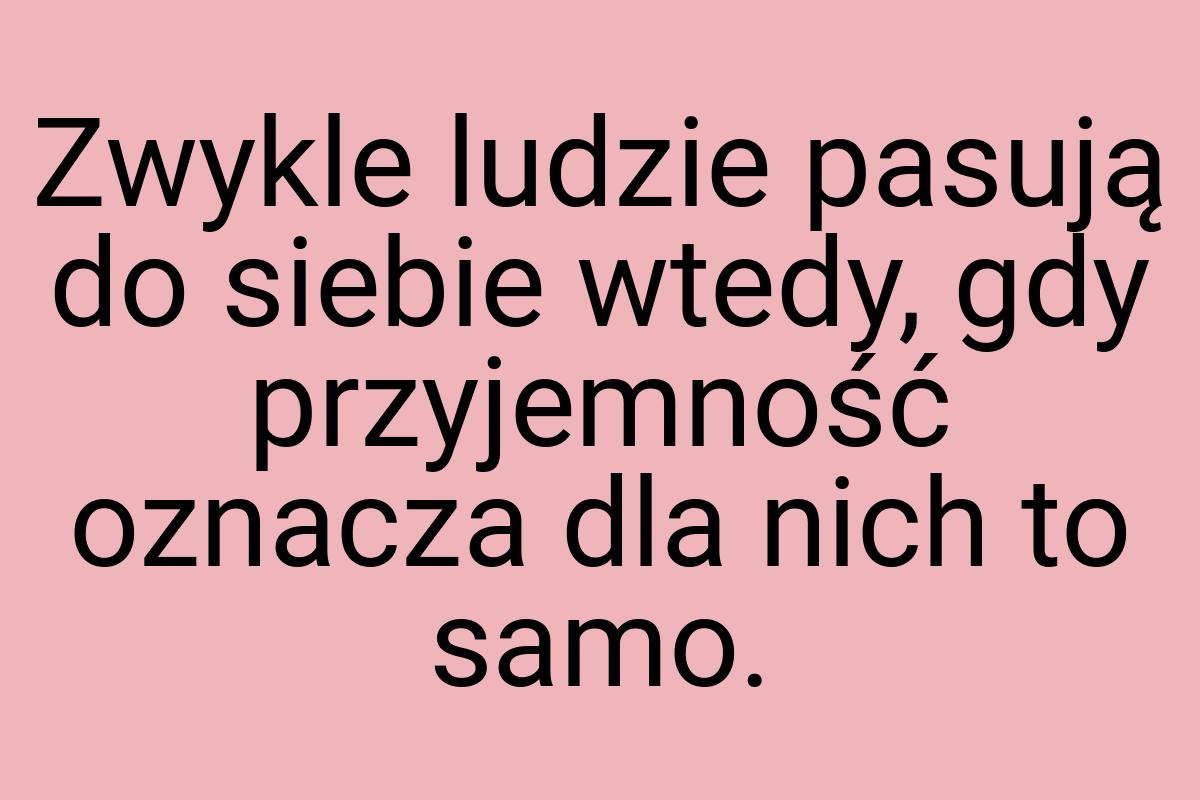 Zwykle ludzie pasują do siebie wtedy, gdy przyjemność