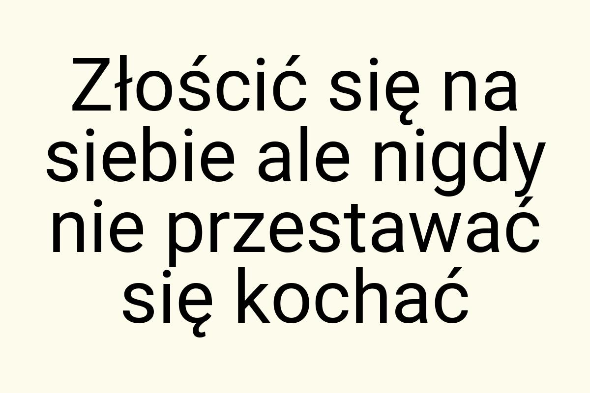 Złościć się na siebie ale nigdy nie przestawać się kochać