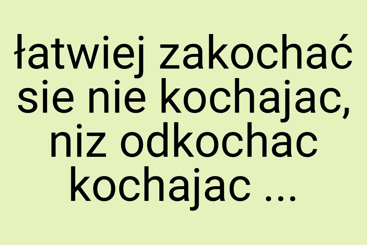 Łatwiej zakochać sie nie kochajac, niz odkochac kochajac