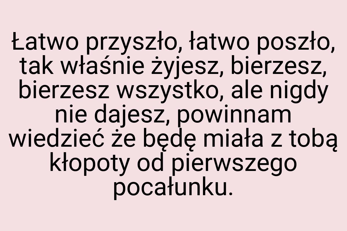 Łatwo przyszło, łatwo poszło, tak właśnie żyjesz, bierzesz