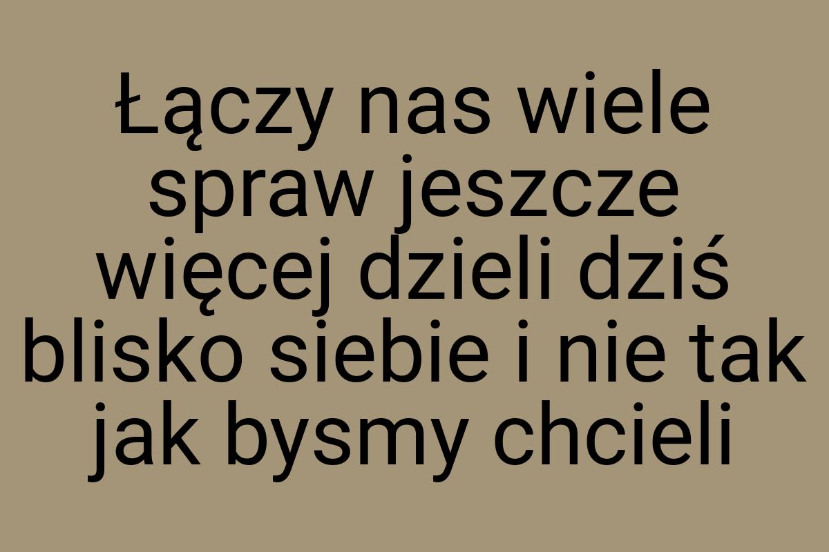 Łączy nas wiele spraw jeszcze więcej dzieli dziś blisko