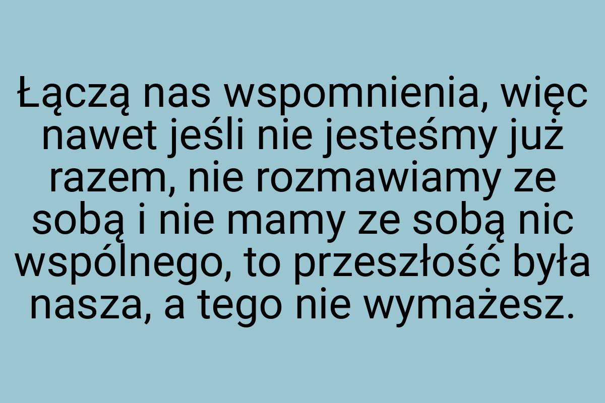 Łączą nas wspomnienia, więc nawet jeśli nie jesteśmy już